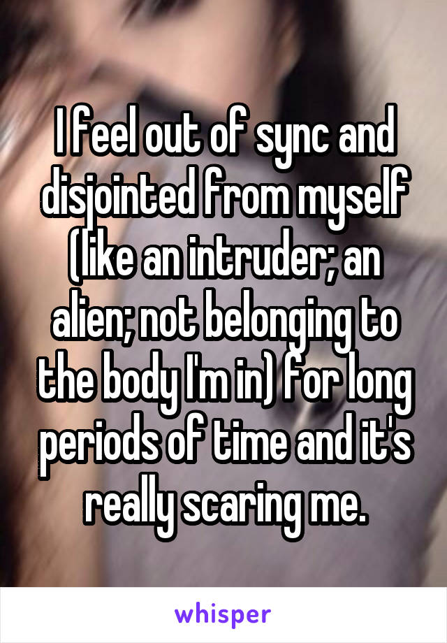 I feel out of sync and disjointed from myself (like an intruder; an alien; not belonging to the body I'm in) for long periods of time and it's really scaring me.