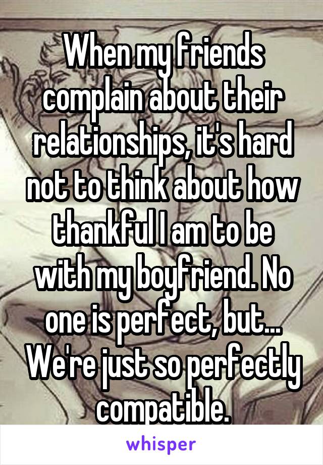 When my friends complain about their relationships, it's hard not to think about how thankful I am to be with my boyfriend. No one is perfect, but... We're just so perfectly compatible.