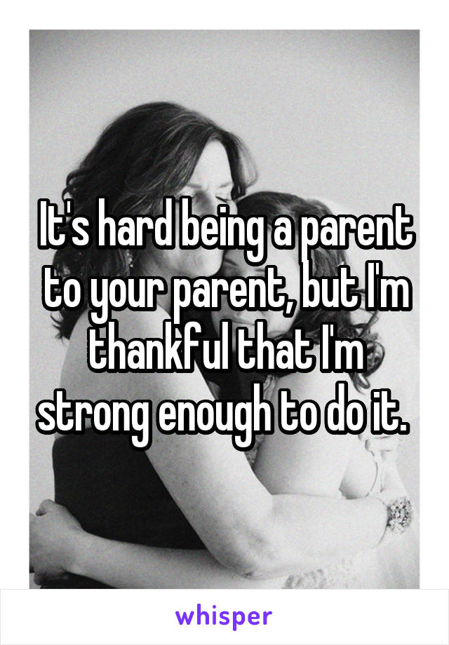 It's hard being a parent to your parent, but I'm thankful that I'm strong enough to do it. 