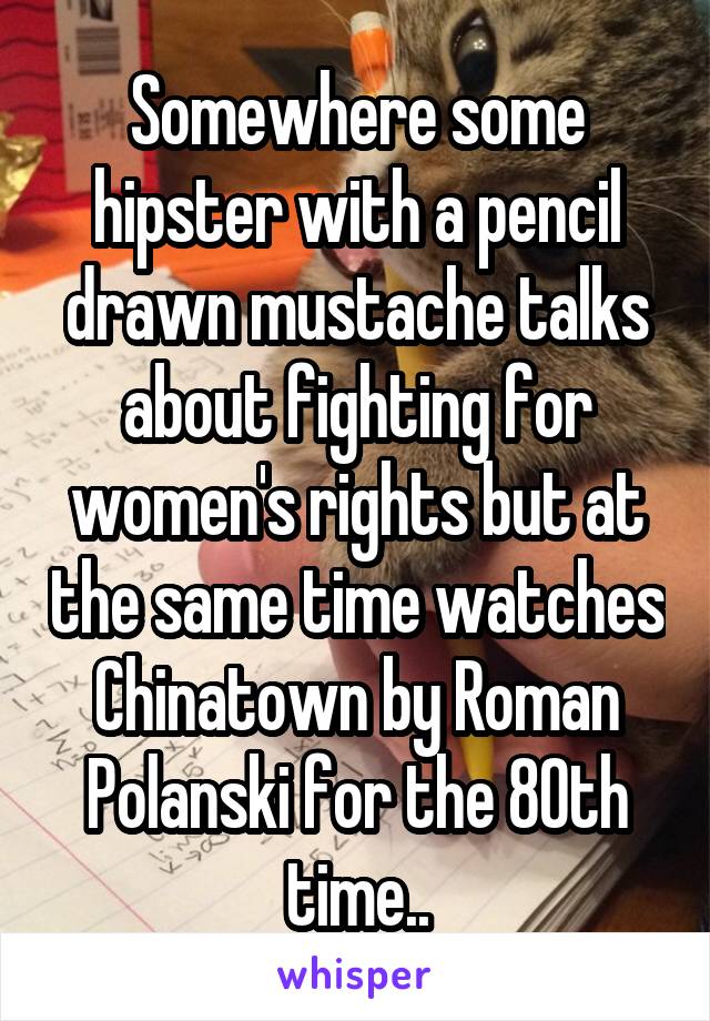 Somewhere some hipster with a pencil drawn mustache talks about fighting for women's rights but at the same time watches Chinatown by Roman Polanski for the 80th time..