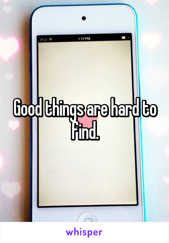 Good things are hard to find.