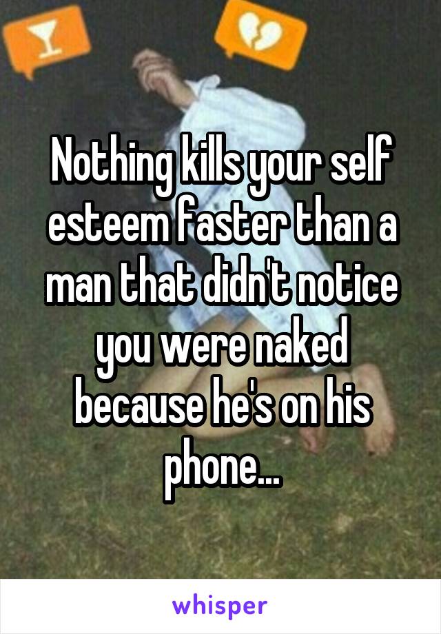 Nothing kills your self esteem faster than a man that didn't notice you were naked because he's on his phone...