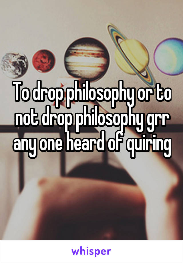 To drop philosophy or to not drop philosophy grr any one heard of quiring 