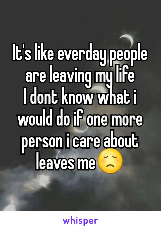 It's like everday people are leaving my life
I dont know what i would do if one more person i care about leaves me😞