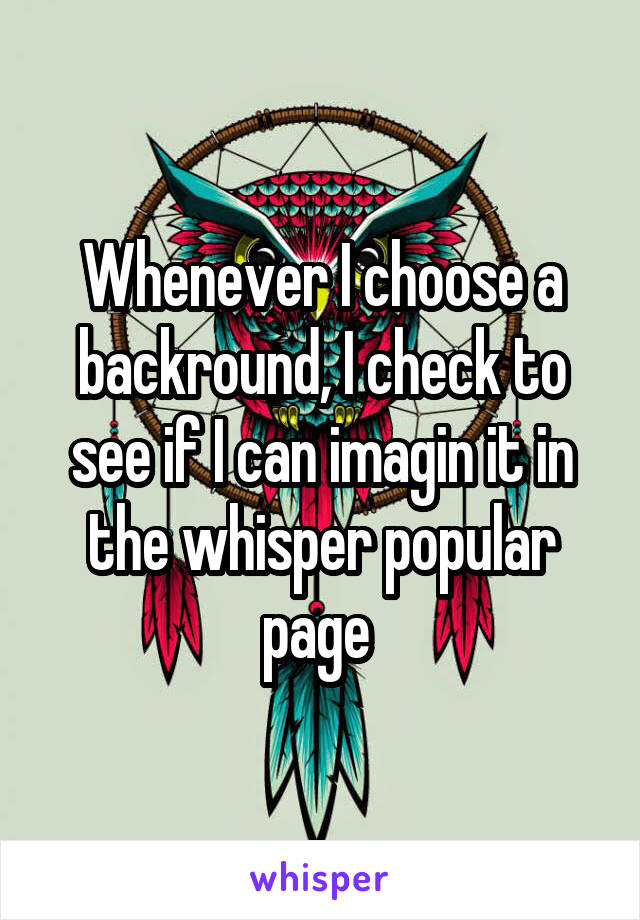 Whenever I choose a backround, I check to see if I can imagin it in the whisper popular page 