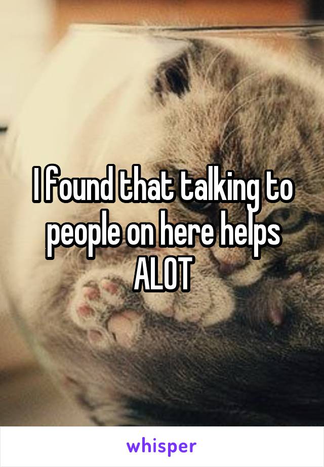 I found that talking to people on here helps ALOT