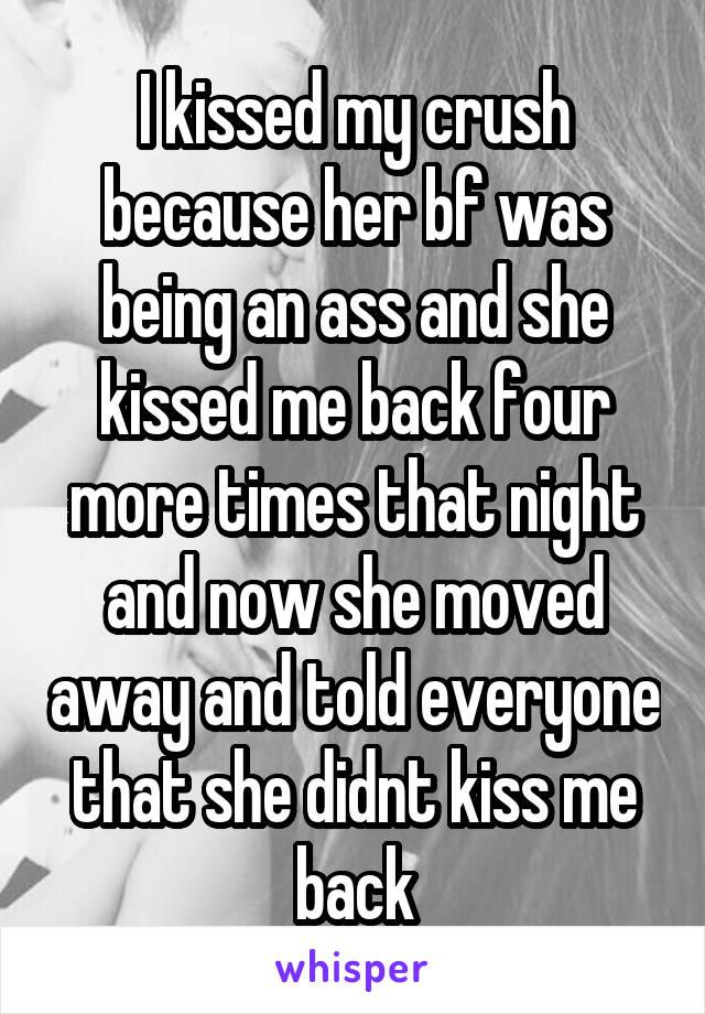 I kissed my crush because her bf was being an ass and she kissed me back four more times that night and now she moved away and told everyone that she didnt kiss me back