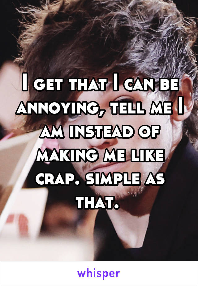 I get that I can be annoying, tell me I am instead of making me like crap. simple as that. 