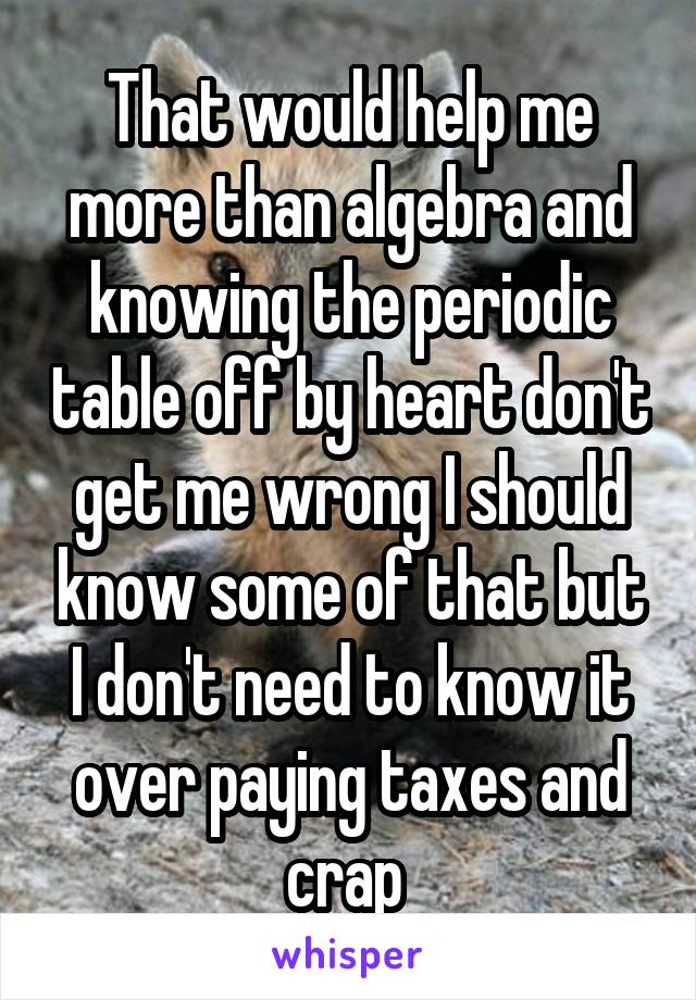 That would help me more than algebra and knowing the periodic table off by heart don't get me wrong I should know some of that but I don't need to know it over paying taxes and crap 