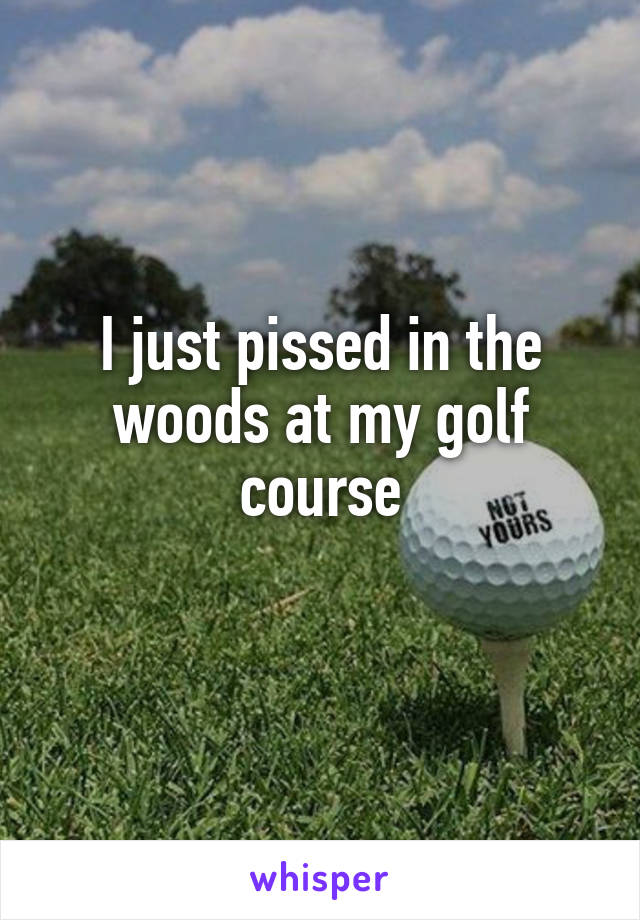 I just pissed in the woods at my golf course
