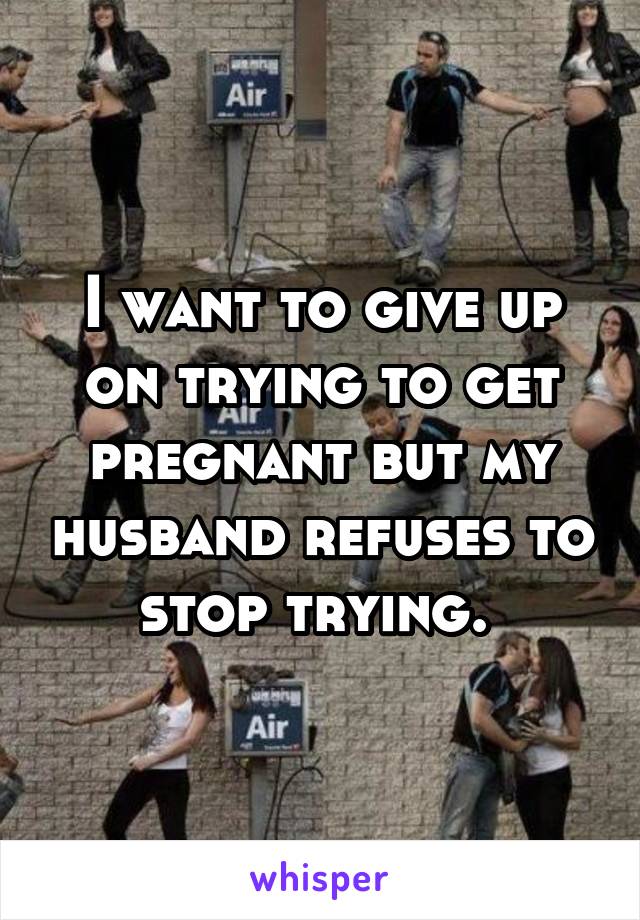 I want to give up on trying to get pregnant but my husband refuses to stop trying. 