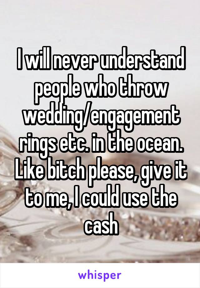I will never understand people who throw wedding/engagement rings etc. in the ocean. Like bitch please, give it to me, I could use the cash