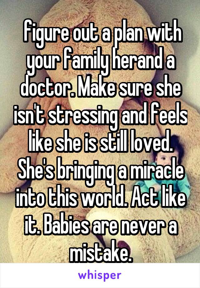  figure out a plan with your family herand a doctor. Make sure she isn't stressing and feels like she is still loved. She's bringing a miracle into this world. Act like it. Babies are never a mistake.