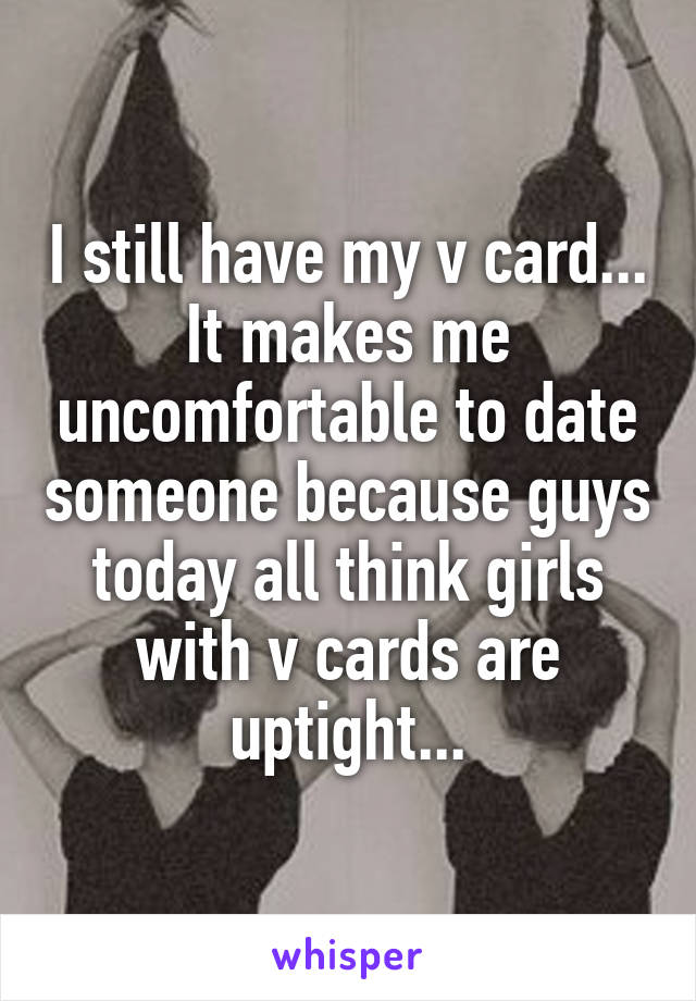 I still have my v card... It makes me uncomfortable to date someone because guys today all think girls with v cards are uptight...