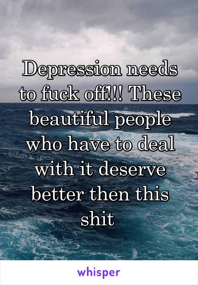 Depression needs to fuck off!!! These beautiful people who have to deal with it deserve better then this shit 
