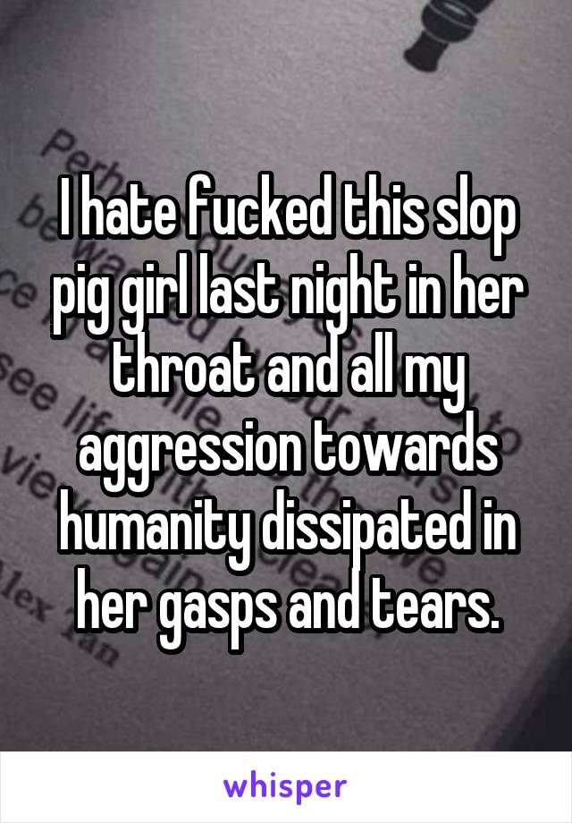 I hate fucked this slop pig girl last night in her throat and all my aggression towards humanity dissipated in her gasps and tears.
