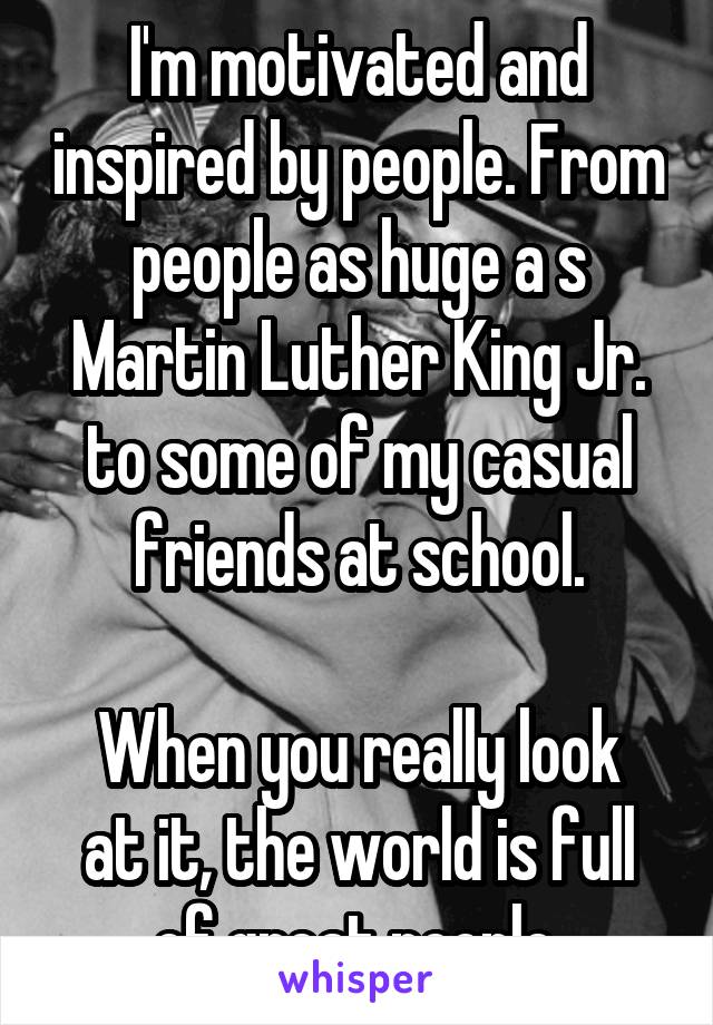 I'm motivated and inspired by people. From people as huge a s Martin Luther King Jr. to some of my casual friends at school.

When you really look at it, the world is full of great people.