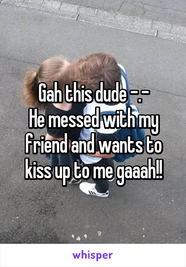 Gah this dude -.-
He messed with my friend and wants to kiss up to me gaaah!!