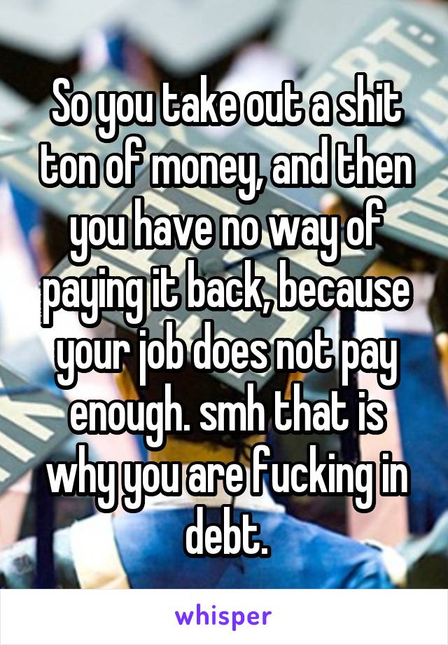 So you take out a shit ton of money, and then you have no way of paying it back, because your job does not pay enough. smh that is why you are fucking in debt.