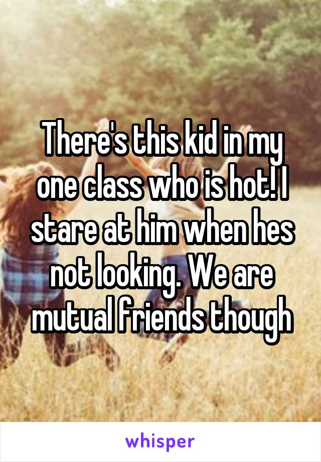 There's this kid in my one class who is hot! I stare at him when hes not looking. We are mutual friends though