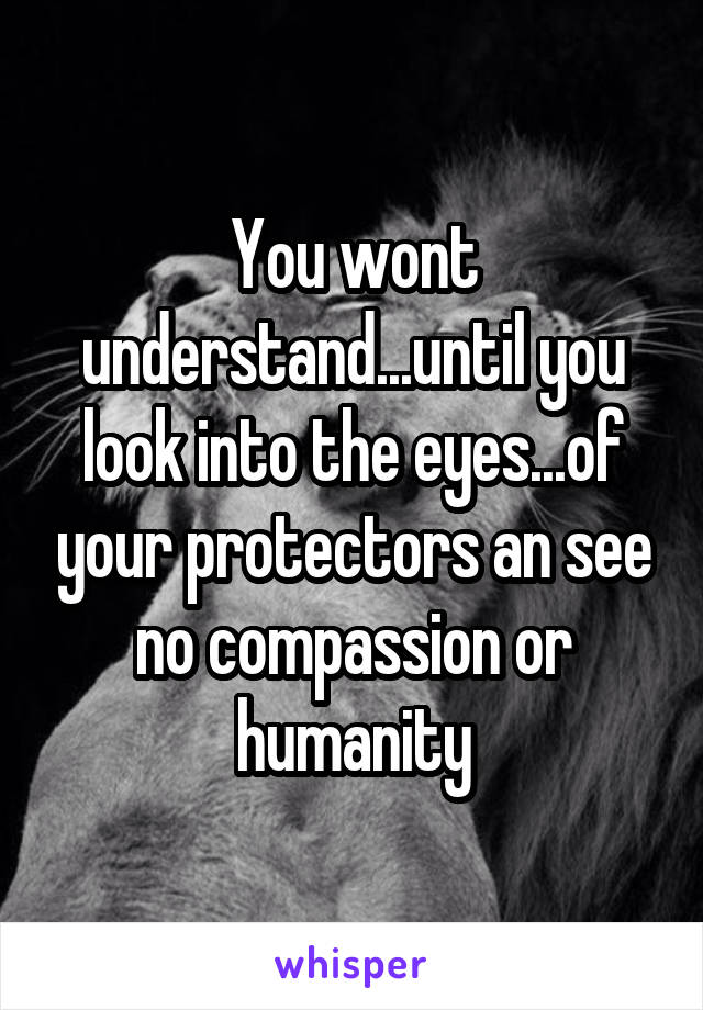 You wont understand...until you look into the eyes...of your protectors an see no compassion or humanity