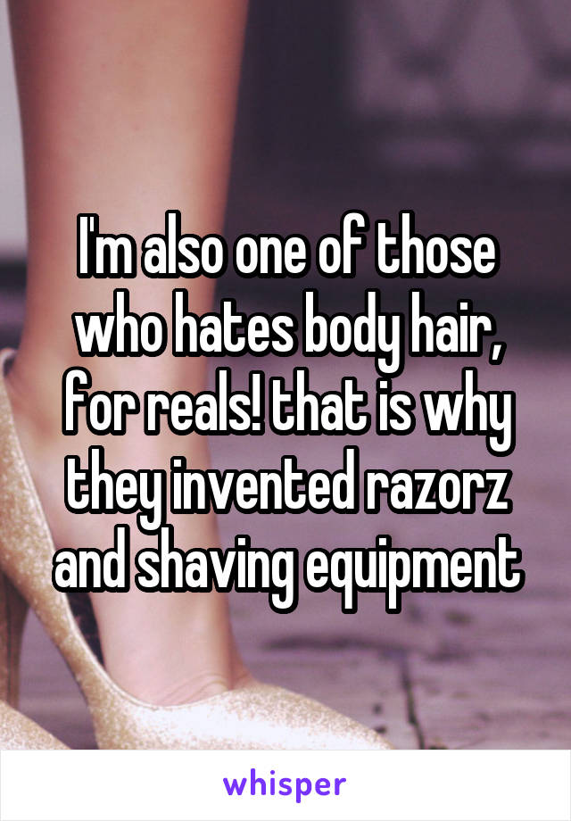 I'm also one of those who hates body hair, for reals! that is why they invented razorz and shaving equipment