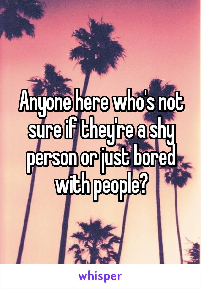 Anyone here who's not sure if they're a shy person or just bored with people?
