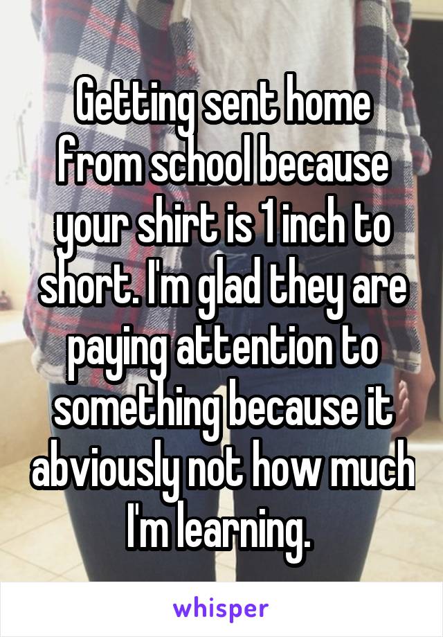 Getting sent home from school because your shirt is 1 inch to short. I'm glad they are paying attention to something because it abviously not how much I'm learning. 