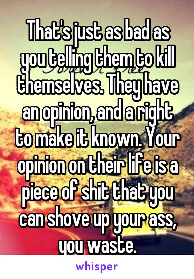 That's just as bad as you telling them to kill themselves. They have an opinion, and a right to make it known. Your opinion on their life is a piece of shit that you can shove up your ass, you waste.