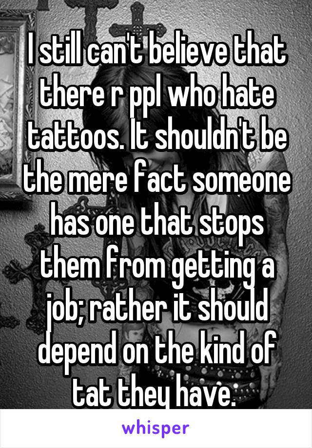 I still can't believe that there r ppl who hate tattoos. It shouldn't be the mere fact someone has one that stops them from getting a job; rather it should depend on the kind of tat they have. 