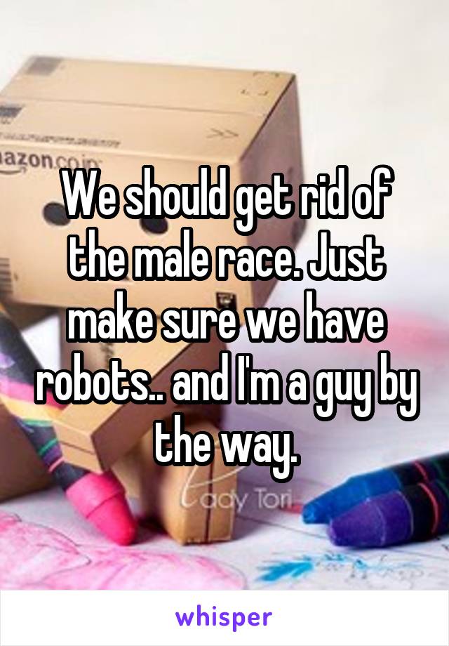 We should get rid of the male race. Just make sure we have robots.. and I'm a guy by the way.