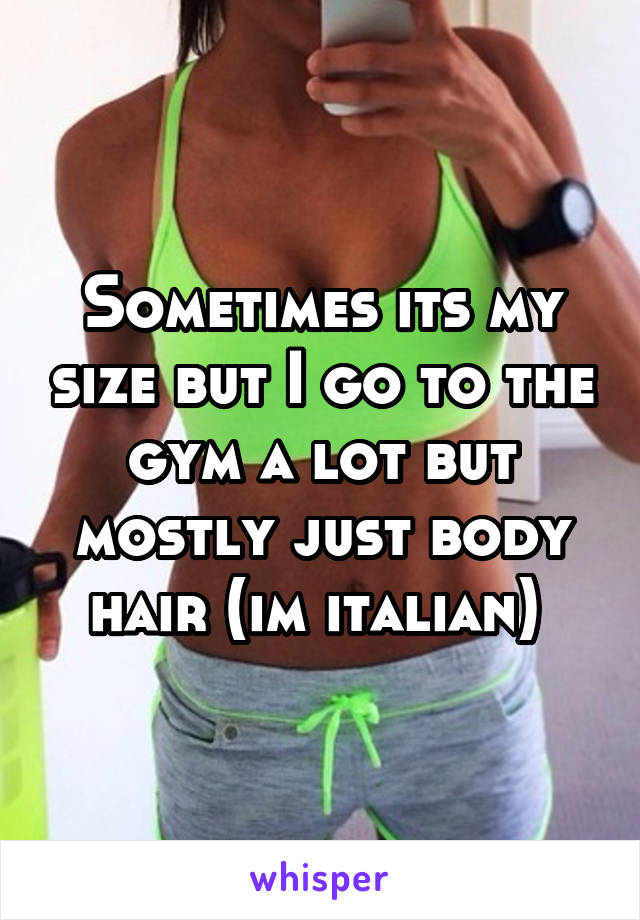 Sometimes its my size but I go to the gym a lot but mostly just body hair (im italian) 