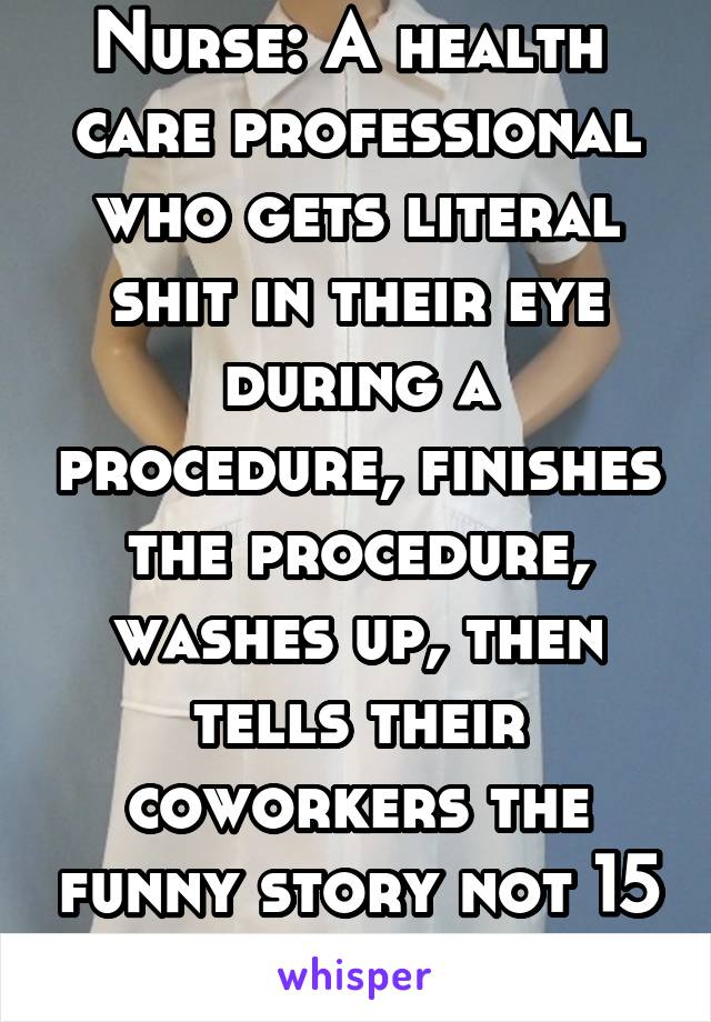Nurse: A health  care professional who gets literal shit in their eye during a procedure, finishes the procedure, washes up, then tells their coworkers the funny story not 15 mins later.