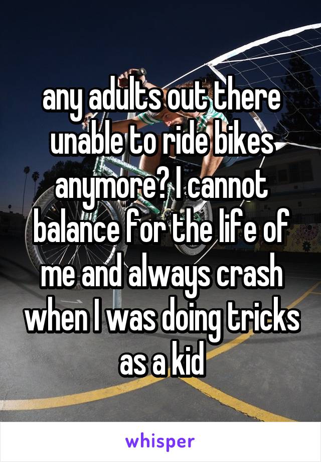 any adults out there unable to ride bikes anymore? I cannot balance for the life of me and always crash when I was doing tricks as a kid