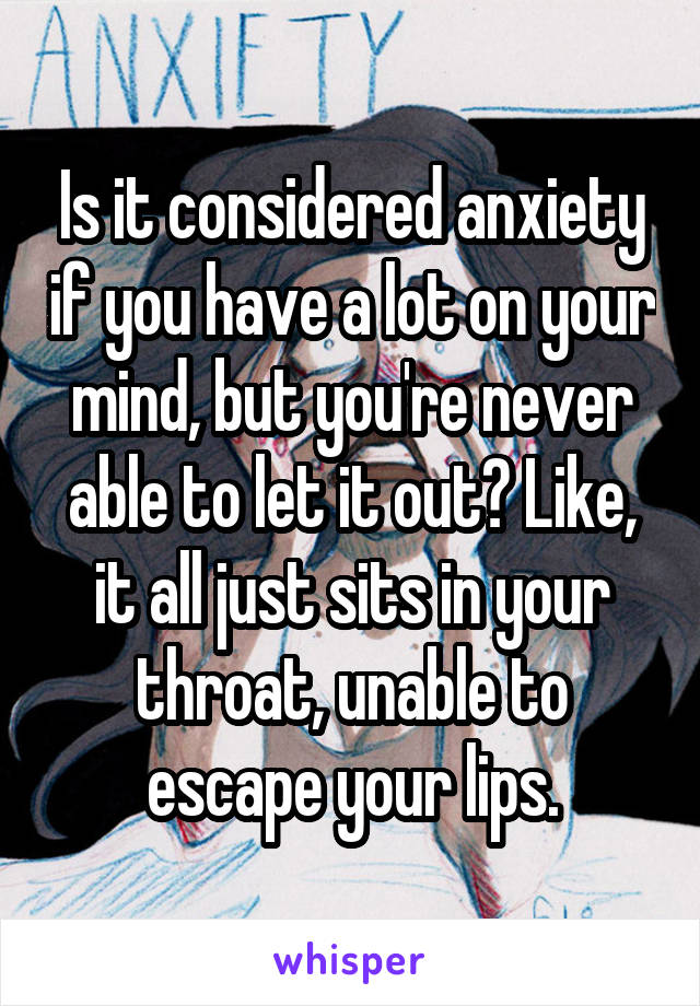 Is it considered anxiety if you have a lot on your mind, but you're never able to let it out? Like, it all just sits in your throat, unable to escape your lips.