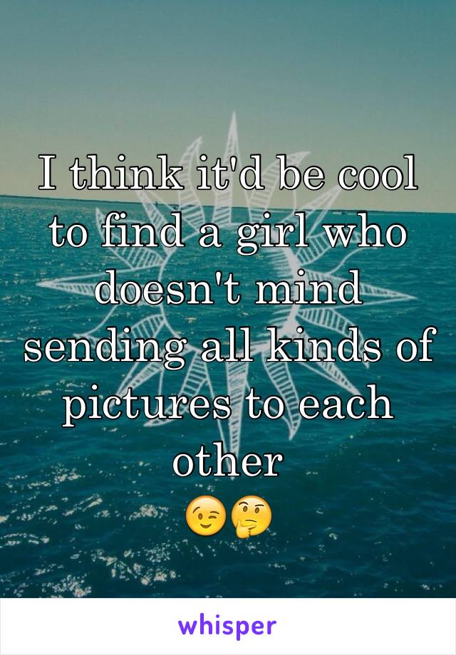 I think it'd be cool to find a girl who doesn't mind sending all kinds of pictures to each other
😉🤔