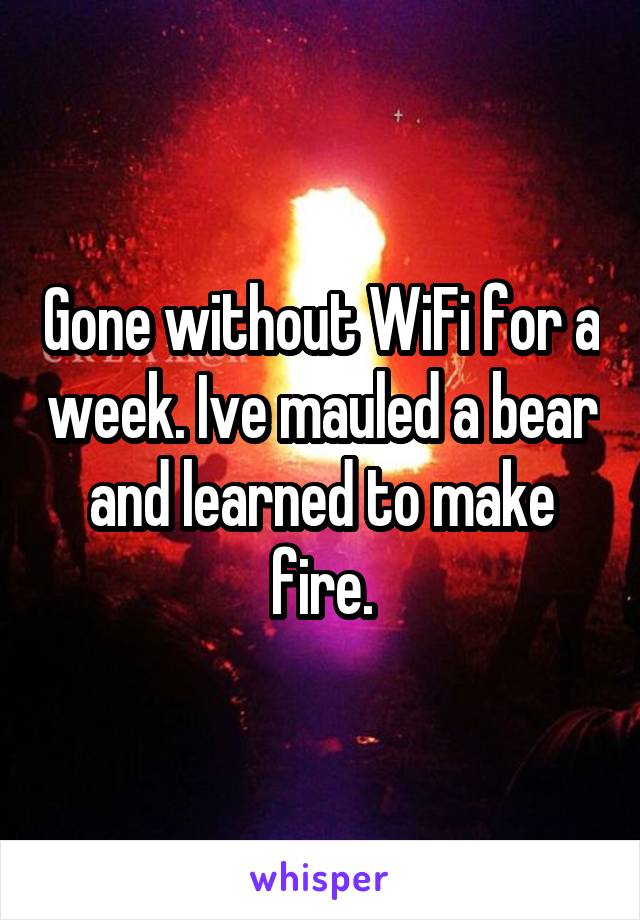 Gone without WiFi for a week. Ive mauled a bear and learned to make fire.