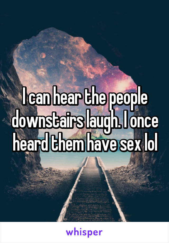 I can hear the people downstairs laugh. I once heard them have sex lol