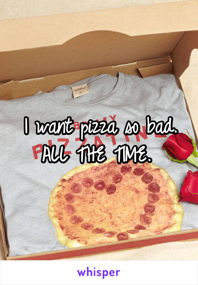 I want pizza so bad. ALL THE TIME. 