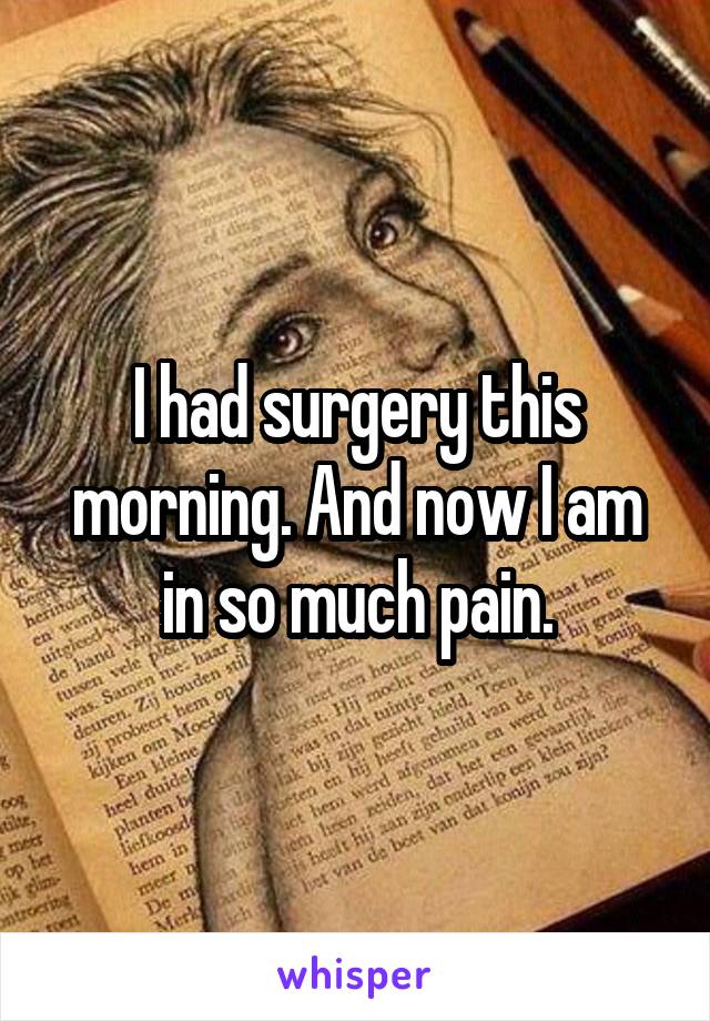 I had surgery this morning. And now I am in so much pain.