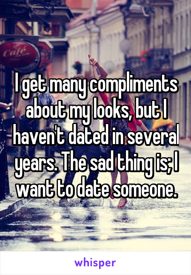 I get many compliments about my looks, but I haven't dated in several years. The sad thing is; I want to date someone.