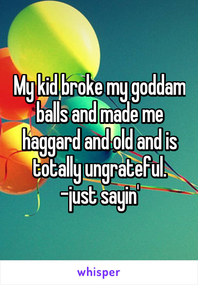 My kid broke my goddam balls and made me haggard and old and is totally ungrateful. -just sayin'