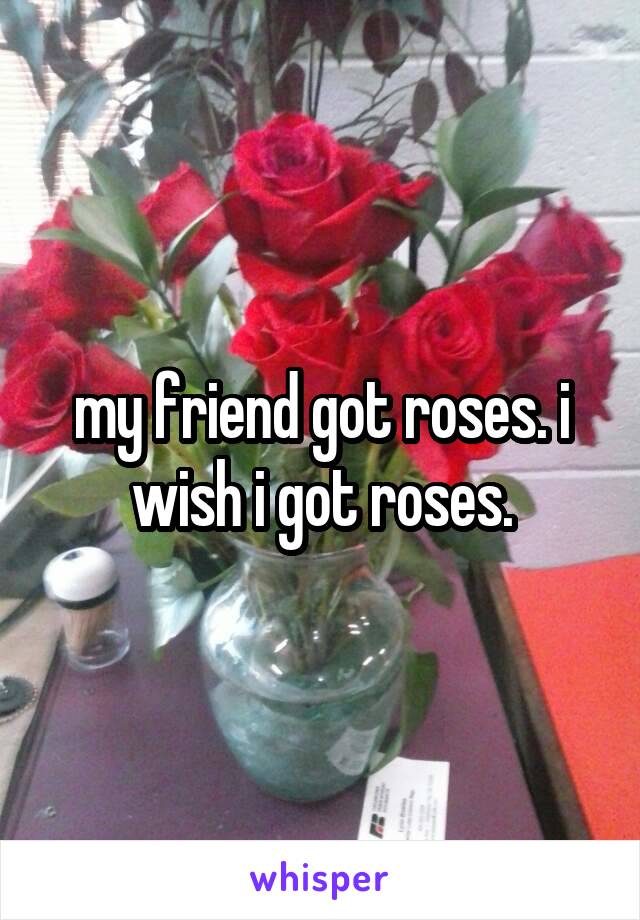 my friend got roses. i wish i got roses.
