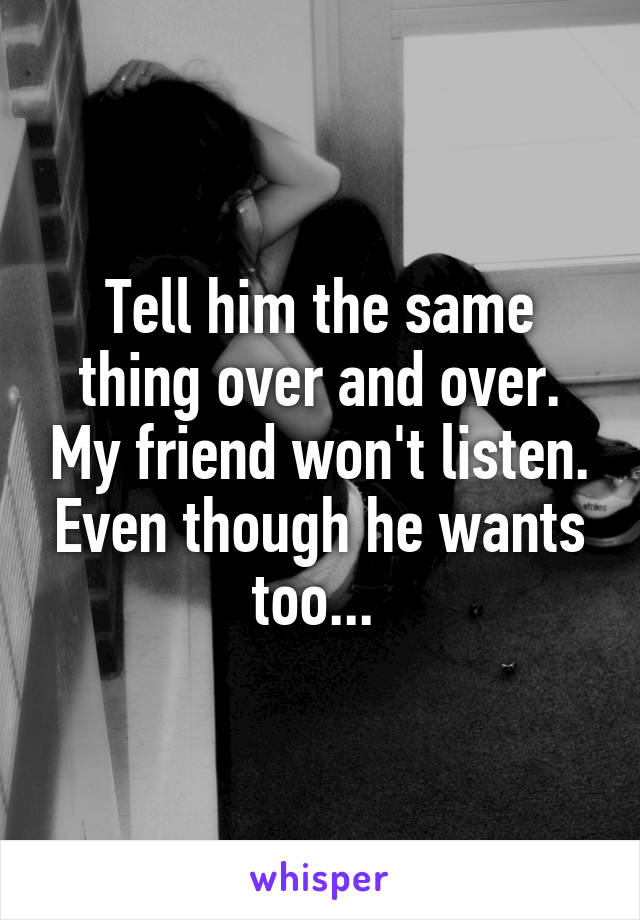 Tell him the same thing over and over. My friend won't listen. Even though he wants too... 