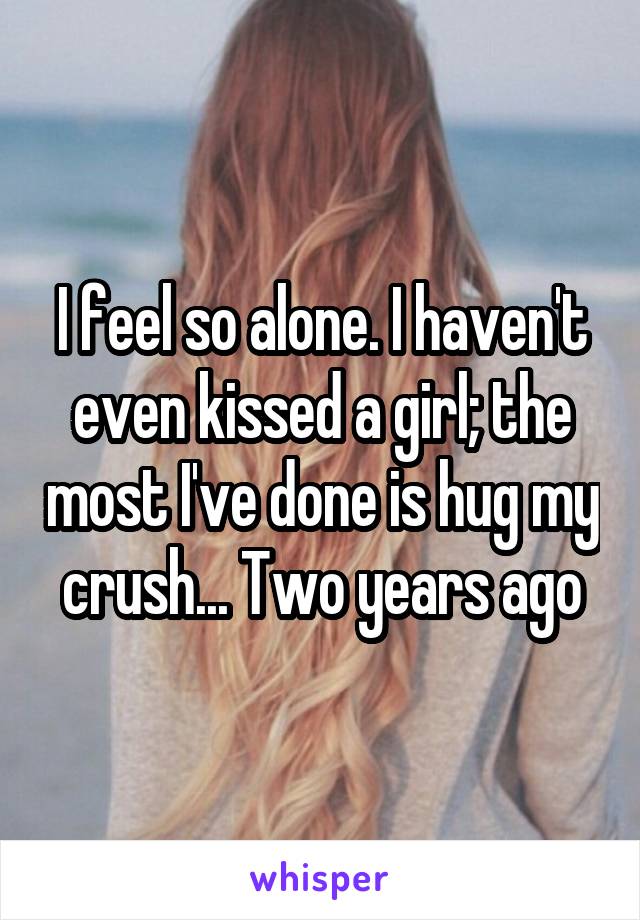 I feel so alone. I haven't even kissed a girl; the most I've done is hug my crush... Two years ago