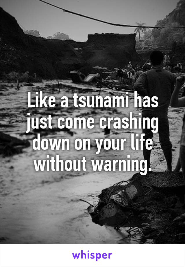Like a tsunami has just come crashing down on your life without warning.