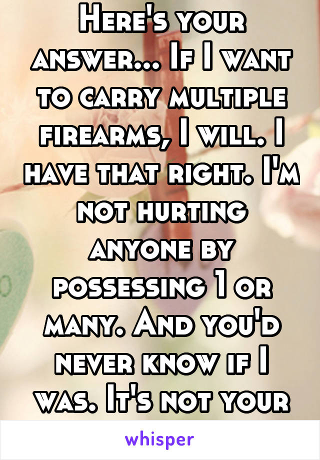 Here's your answer... If I want to carry multiple firearms, I will. I have that right. I'm not hurting anyone by possessing 1 or many. And you'd never know if I was. It's not your business to know. 