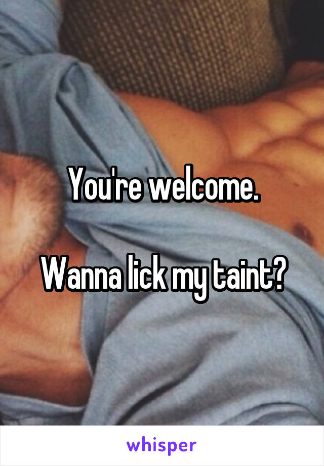 You're welcome.

Wanna lick my taint?