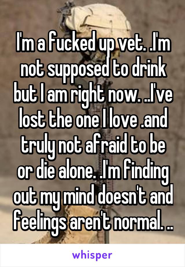 I'm a fucked up vet. .I'm not supposed to drink but I am right now. ..I've lost the one I love .and truly not afraid to be or die alone. .I'm finding out my mind doesn't and feelings aren't normal. ..