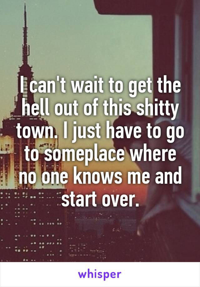 I can't wait to get the hell out of this shitty town. I just have to go to someplace where no one knows me and start over.